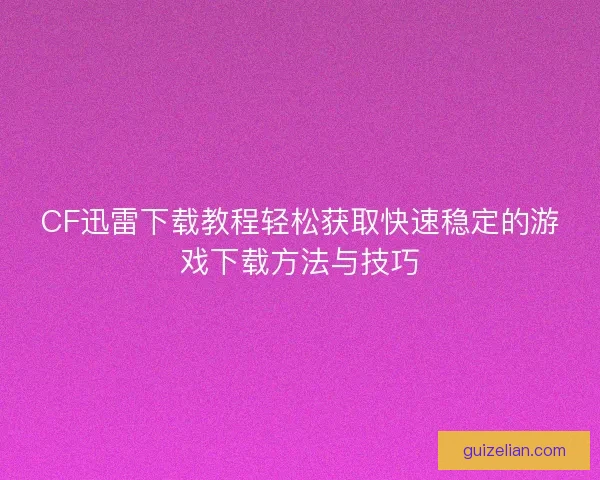 CF迅雷下载教程轻松获取快速稳定的游戏下载方法与技巧